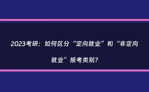 2023考研：如何区分“定向就业”和“非定向就业”报考类别？