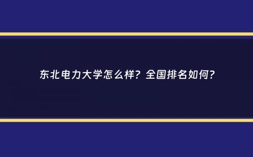 东北电力大学怎么样？全国排名如何？