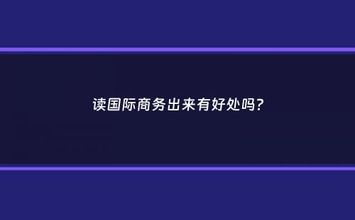 读国际商务出来有好处吗？