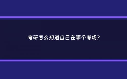 考研怎么知道自己在哪个考场？