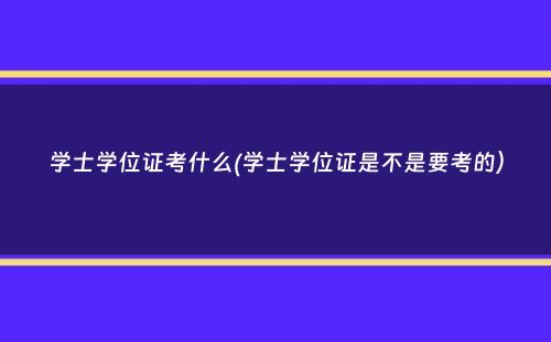 学士学位证考什么(学士学位证是不是要考的）