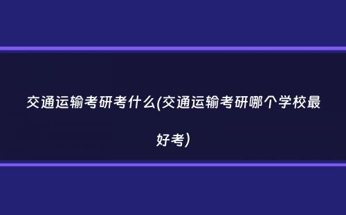 交通运输考研考什么(交通运输考研哪个学校最好考）