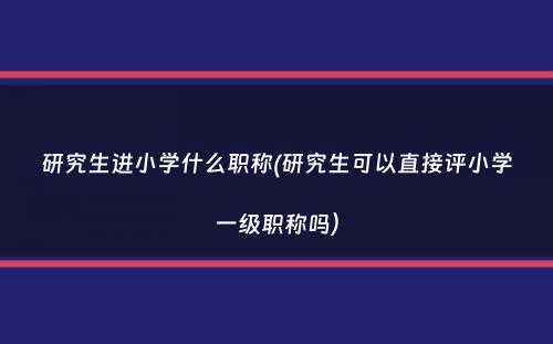 研究生进小学什么职称(研究生可以直接评小学一级职称吗）