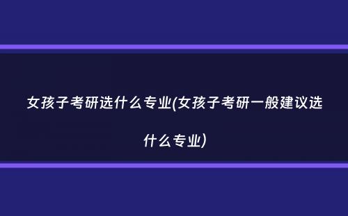 女孩子考研选什么专业(女孩子考研一般建议选什么专业）