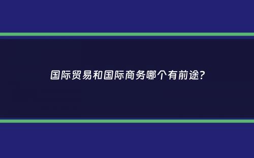 国际贸易和国际商务哪个有前途？