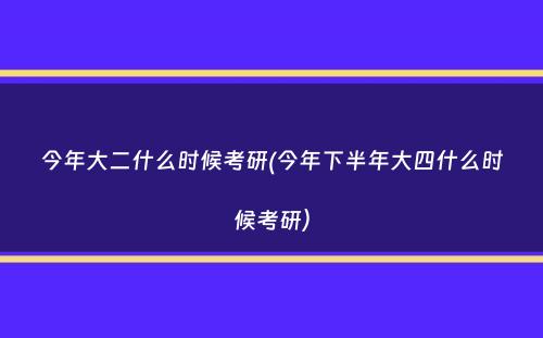 今年大二什么时候考研(今年下半年大四什么时候考研）