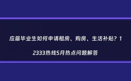 应届毕业生如何申请租房、购房、生活补贴？12333热线5月热点问题解答