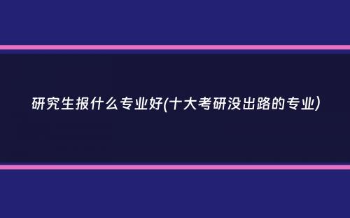 研究生报什么专业好(十大考研没出路的专业）