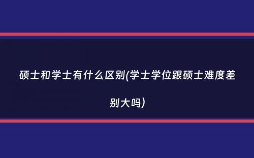 硕士和学士有什么区别(学士学位跟硕士难度差别大吗）