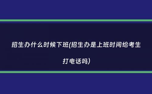 招生办什么时候下班(招生办是上班时间给考生打电话吗）