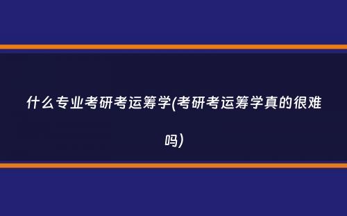 什么专业考研考运筹学(考研考运筹学真的很难吗）