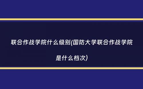 联合作战学院什么级别(国防大学联合作战学院是什么档次）