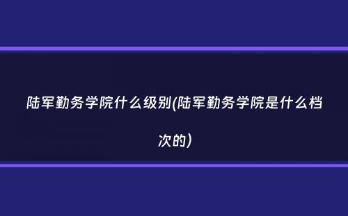 陆军勤务学院什么级别(陆军勤务学院是什么档次的）