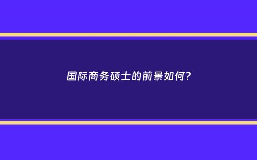 国际商务硕士的前景如何？