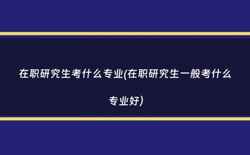 在职研究生考什么专业(在职研究生一般考什么专业好）