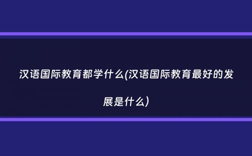 汉语国际教育都学什么(汉语国际教育最好的发展是什么）