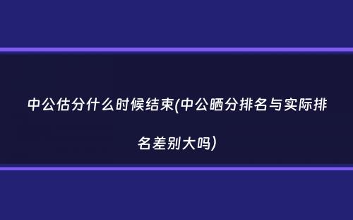 中公估分什么时候结束(中公晒分排名与实际排名差别大吗）