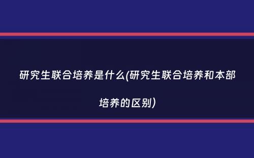 研究生联合培养是什么(研究生联合培养和本部培养的区别）