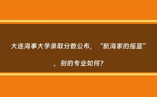 大连海事大学录取分数公布，“航海家的摇篮”，别的专业如何？