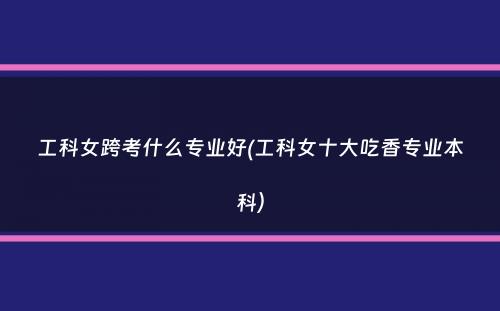 工科女跨考什么专业好(工科女十大吃香专业本科）