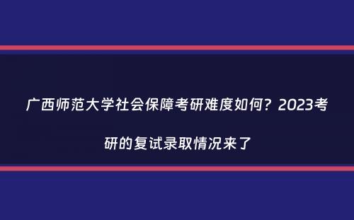 广西师范大学社会保障考研难度如何？2023考研的复试录取情况来了