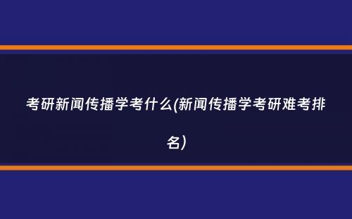 考研新闻传播学考什么(新闻传播学考研难考排名）