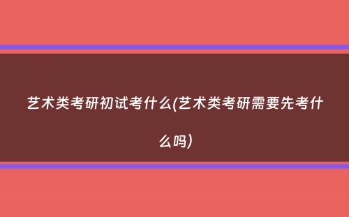 艺术类考研初试考什么(艺术类考研需要先考什么吗）