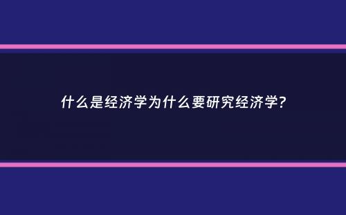 什么是经济学为什么要研究经济学？