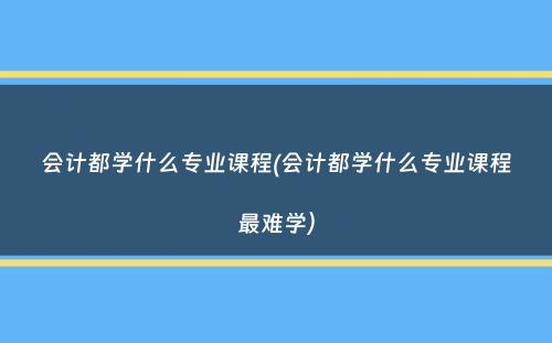 会计都学什么专业课程(会计都学什么专业课程最难学）