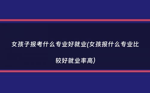 女孩子报考什么专业好就业(女孩报什么专业比较好就业率高）