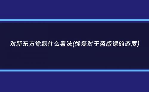 对新东方徐磊什么看法(徐磊对于盗版课的态度）