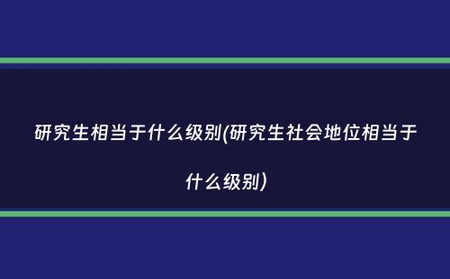 研究生相当于什么级别(研究生社会地位相当于什么级别）