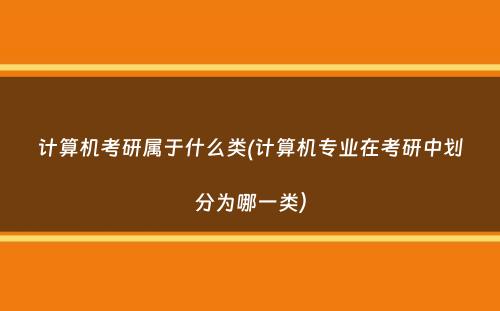 计算机考研属于什么类(计算机专业在考研中划分为哪一类）