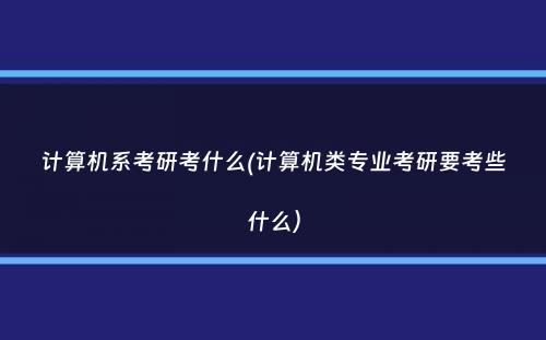 计算机系考研考什么(计算机类专业考研要考些什么）