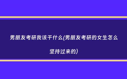 男朋友考研我该干什么(男朋友考研的女生怎么坚持过来的）