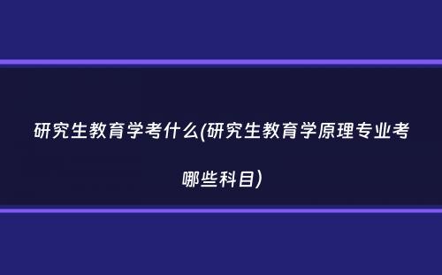 研究生教育学考什么(研究生教育学原理专业考哪些科目）