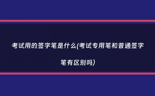 考试用的签字笔是什么(考试专用笔和普通签字笔有区别吗）