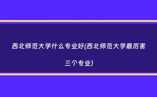 西北师范大学什么专业好(西北师范大学最厉害三个专业）