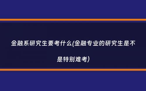 金融系研究生要考什么(金融专业的研究生是不是特别难考）