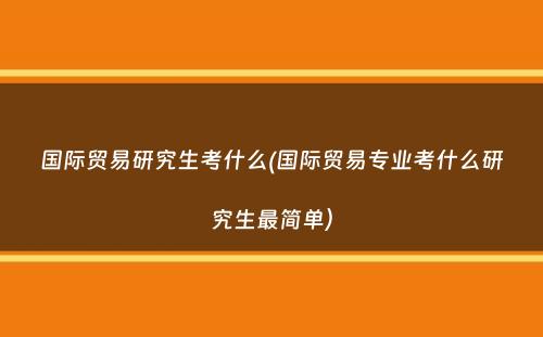 国际贸易研究生考什么(国际贸易专业考什么研究生最简单）