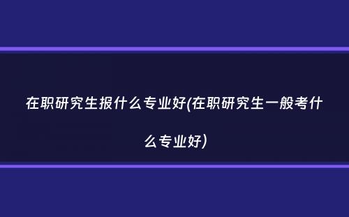 在职研究生报什么专业好(在职研究生一般考什么专业好）