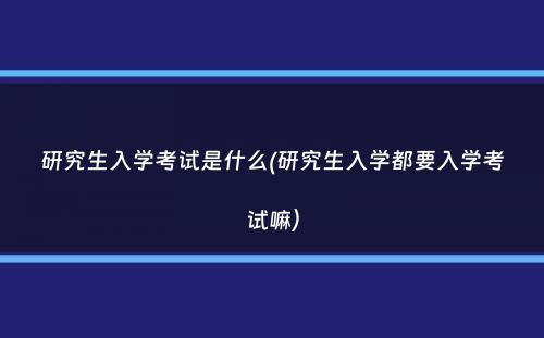 研究生入学考试是什么(研究生入学都要入学考试嘛）