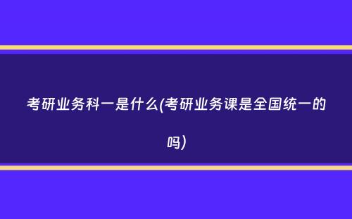 考研业务科一是什么(考研业务课是全国统一的吗）