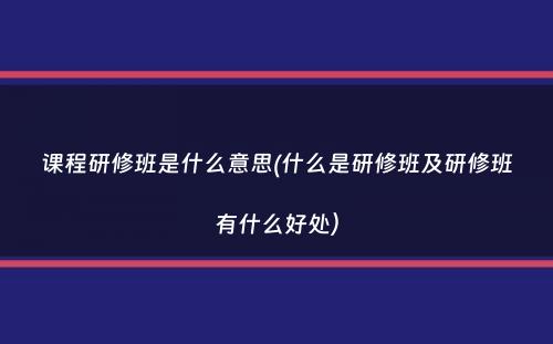 课程研修班是什么意思(什么是研修班及研修班有什么好处）