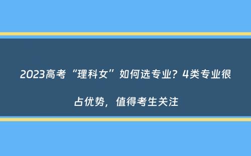 2023高考“理科女”如何选专业？4类专业很占优势，值得考生关注