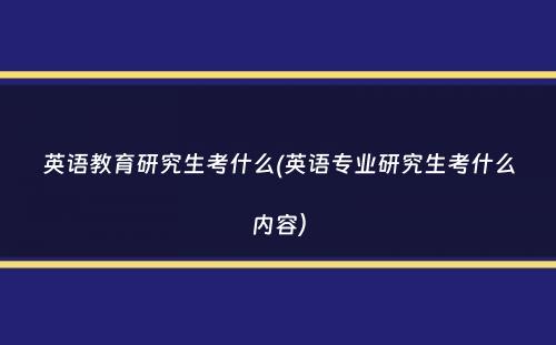 英语教育研究生考什么(英语专业研究生考什么内容）