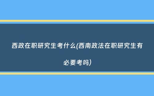 西政在职研究生考什么(西南政法在职研究生有必要考吗）