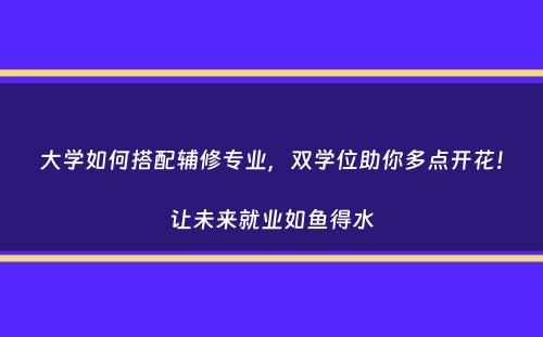 大学如何搭配辅修专业，双学位助你多点开花！让未来就业如鱼得水