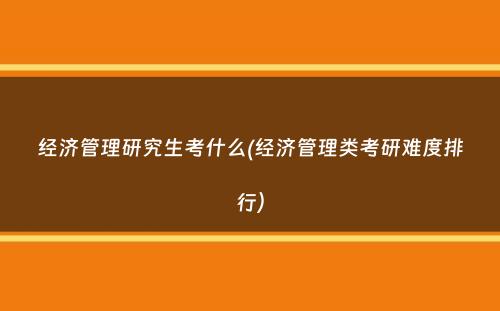 经济管理研究生考什么(经济管理类考研难度排行）