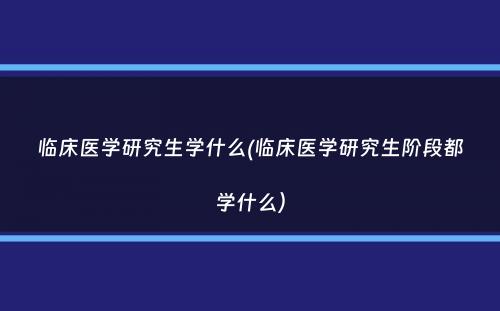 临床医学研究生学什么(临床医学研究生阶段都学什么）